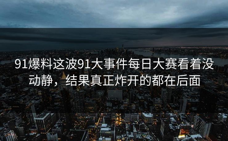 91爆料这波91大事件每日大赛看着没动静，结果真正炸开的都在后面