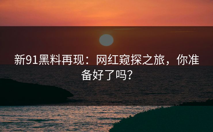 新91黑料再现：网红窥探之旅，你准备好了吗？